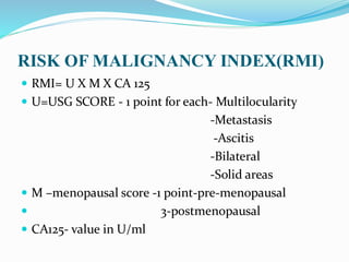 RISK OF MALIGNANCY INDEX(RMI)
 RMI= U X M X CA 125
 U=USG SCORE - 1 point for each- Multilocularity
-Metastasis
-Ascitis
-Bilateral
-Solid areas
 M –menopausal score -1 point-pre-menopausal
 3-postmenopausal
 CA125- value in U/ml
 