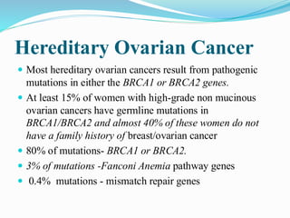 Hereditary Ovarian Cancer
 Most hereditary ovarian cancers result from pathogenic
mutations in either the BRCA1 or BRCA2 genes.
 At least 15% of women with high-grade non mucinous
ovarian cancers have germline mutations in
BRCA1/BRCA2 and almost 40% of these women do not
have a family history of breast/ovarian cancer
 80% of mutations- BRCA1 or BRCA2.
 3% of mutations -Fanconi Anemia pathway genes
 0.4% mutations - mismatch repair genes
 