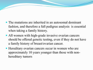  The mutations are inherited in an autosomal dominant
fashion, and therefore a full pedigree analysis is essential
when taking a family history.
 All women with high-grade invasive ovarian cancers
should be offered genetic testing, even if they do not have
a family history of breast/ovarian cancer.
 Hereditary ovarian cancers occur in women who are
approximately 10 years younger than those with non-
hereditary tumors
 