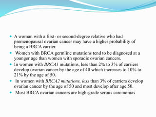  A woman with a first- or second-degree relative who had
premenopausal ovarian cancer may have a higher probability of
being a BRCA carrier.
 Women with BRCA germline mutations tend to be diagnosed at a
younger age than women with sporadic ovarian cancers.
 In women with BRCA1 mutations, less than 2% to 3% of carriers
develop ovarian cancer by the age of 40 which increases to 10% to
21% by the age of 50.
 In women with BRCA2 mutations, less than 3% of carriers develop
ovarian cancer by the age of 50 and most develop after age 50.
 Most BRCA ovarian cancers are high-grade serous carcinomas
 