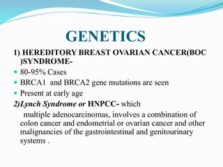 GENETICS
1) HEREDITORY BREAST OVARIAN CANCER(BOC
)SYNDROME-
 80-95% Cases
 BRCA1 and BRCA2 gene mutations are seen
 Present at early age
2)Lynch Syndrome or HNPCC- which
multiple adenocarcinomas, involves a combination of
colon cancer and endometrial or ovarian cancer and other
malignancies of the gastrointestinal and genitourinary
systems .
 