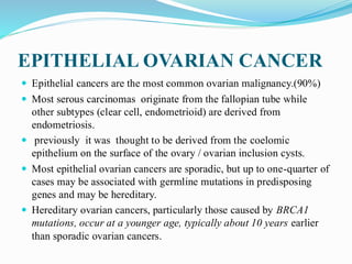 EPITHELIAL OVARIAN CANCER
 Epithelial cancers are the most common ovarian malignancy.(90%)
 Most serous carcinomas originate from the fallopian tube while
other subtypes (clear cell, endometrioid) are derived from
endometriosis.
 previously it was thought to be derived from the coelomic
epithelium on the surface of the ovary / ovarian inclusion cysts.
 Most epithelial ovarian cancers are sporadic, but up to one-quarter of
cases may be associated with germline mutations in predisposing
genes and may be hereditary.
 Hereditary ovarian cancers, particularly those caused by BRCA1
mutations, occur at a younger age, typically about 10 years earlier
than sporadic ovarian cancers.
 