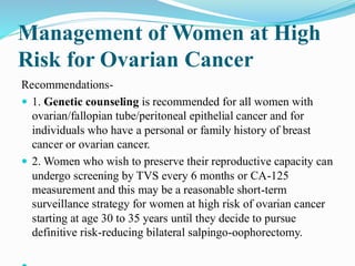 Management of Women at High
Risk for Ovarian Cancer
Recommendations-
 1. Genetic counseling is recommended for all women with
ovarian/fallopian tube/peritoneal epithelial cancer and for
individuals who have a personal or family history of breast
cancer or ovarian cancer.
 2. Women who wish to preserve their reproductive capacity can
undergo screening by TVS every 6 months or CA-125
measurement and this may be a reasonable short-term
surveillance strategy for women at high risk of ovarian cancer
starting at age 30 to 35 years until they decide to pursue
definitive risk-reducing bilateral salpingo-oophorectomy.
 