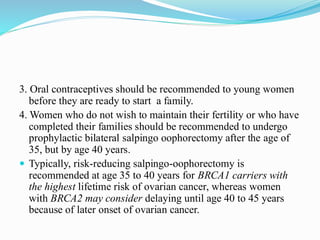 3. Oral contraceptives should be recommended to young women
before they are ready to start a family.
4. Women who do not wish to maintain their fertility or who have
completed their families should be recommended to undergo
prophylactic bilateral salpingo oophorectomy after the age of
35, but by age 40 years.
 Typically, risk-reducing salpingo-oophorectomy is
recommended at age 35 to 40 years for BRCA1 carriers with
the highest lifetime risk of ovarian cancer, whereas women
with BRCA2 may consider delaying until age 40 to 45 years
because of later onset of ovarian cancer.
 