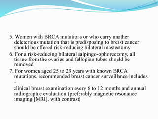5. Women with BRCA mutations or who carry another
deleterious mutation that is predisposing to breast cancer
should be offered risk-reducing bilateral mastectomy.
6. For a risk-reducing bilateral salpingo-ophorectomy, all
tissue from the ovaries and fallopian tubes should be
removed
7. For women aged 25 to 29 years with known BRCA
mutations, recommended breast cancer surveillance includes
-
clinical breast examination every 6 to 12 months and annual
radiographic evaluation (preferably magnetic resonance
imaging [MRI], with contrast)
 