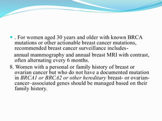  . For women aged 30 years and older with known BRCA
mutations or other actionable breast cancer mutations,
recommended breast cancer surveillance includes-
annual mammography and annual breast MRI with contrast,
often alternating every 6 months.
8. Women with a personal or family history of breast or
ovarian cancer but who do not have a documented mutation
in BRCA1 or BRCA2 or other hereditary breast- or ovarian-
cancer–associated genes should be managed based on their
family history.
 