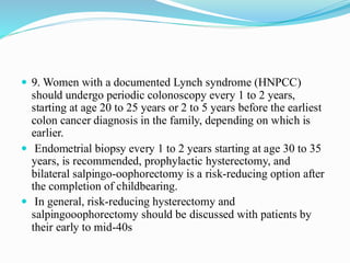  9. Women with a documented Lynch syndrome (HNPCC)
should undergo periodic colonoscopy every 1 to 2 years,
starting at age 20 to 25 years or 2 to 5 years before the earliest
colon cancer diagnosis in the family, depending on which is
earlier.
 Endometrial biopsy every 1 to 2 years starting at age 30 to 35
years, is recommended, prophylactic hysterectomy, and
bilateral salpingo-oophorectomy is a risk-reducing option after
the completion of childbearing.
 In general, risk-reducing hysterectomy and
salpingooophorectomy should be discussed with patients by
their early to mid-40s
 