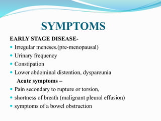 SYMPTOMS
EARLY STAGE DISEASE-
 Irregular meneses.(pre-menopausal)
 Urinary frequency
 Constipation
 Lower abdominal distention, dyspareunia
Acute symptoms –
 Pain secondary to rupture or torsion,
 shortness of breath (malignant pleural effusion)
 symptoms of a bowel obstruction
 
