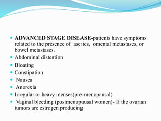  ADVANCED STAGE DISEASE-patients have symptoms
related to the presence of ascites, omental metastases, or
bowel metastases.
 Abdominal distention
 Bloating
 Constipation
 Nausea
 Anorexia
 Irregular or heavy menses(pre-menopausal)
 Vaginal bleeding (postmenopausal women)- If the ovarian
tumors are estrogen producing
 