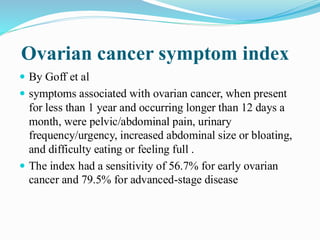Ovarian cancer symptom index
 By Goff et al
 symptoms associated with ovarian cancer, when present
for less than 1 year and occurring longer than 12 days a
month, were pelvic/abdominal pain, urinary
frequency/urgency, increased abdominal size or bloating,
and difficulty eating or feeling full .
 The index had a sensitivity of 56.7% for early ovarian
cancer and 79.5% for advanced-stage disease
 