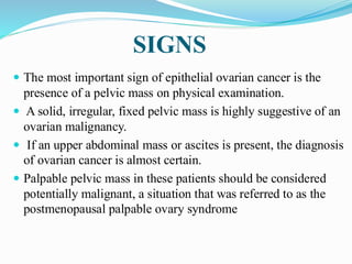 SIGNS
 The most important sign of epithelial ovarian cancer is the
presence of a pelvic mass on physical examination.
 A solid, irregular, fixed pelvic mass is highly suggestive of an
ovarian malignancy.
 If an upper abdominal mass or ascites is present, the diagnosis
of ovarian cancer is almost certain.
 Palpable pelvic mass in these patients should be considered
potentially malignant, a situation that was referred to as the
postmenopausal palpable ovary syndrome
 