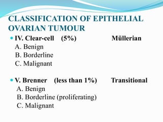 CLASSIFICATION OF EPITHELIAL
OVARIAN TUMOUR
 IV. Clear-cell (5%) Müllerian
A. Benign
B. Borderline
C. Malignant
 V. Brenner (less than 1%) Transitional
A. Benign
B. Borderline (proliferating)
C. Malignant
 