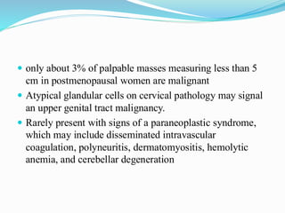  only about 3% of palpable masses measuring less than 5
cm in postmenopausal women are malignant
 Atypical glandular cells on cervical pathology may signal
an upper genital tract malignancy.
 Rarely present with signs of a paraneoplastic syndrome,
which may include disseminated intravascular
coagulation, polyneuritis, dermatomyositis, hemolytic
anemia, and cerebellar degeneration
 
