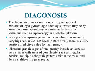 DIAGONOSIS
 The diagnosis of an ovarian cancer require surgical
exploration by a gynecologic oncologist, which may be by
an exploratory laparotomy or a minimally invasive
technique such as laparoscopy or a robotic platform
 For a postmenopausal patient with an adnexal mass and a
very high serum CA-125 level (>200 U/mL), there is a 96%
positive predictive value for malignancy.
 Ultrasonographic signs of malignancy include an adnexal
pelvic mass with areas of complexity, such as irregular
borders, multiple echogenic patterns within the mass, and
dense multiple irregular septae.
 