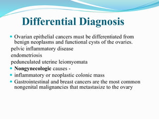 Differential Diagnosis
 Ovarian epithelial cancers must be differentiated from
benign neoplasms and functional cysts of the ovaries.
pelvic inflammatory disease
endometriosis
pedunculated uterine leiomyomata
 Nongynecologic causes -
 inflammatory or neoplastic colonic mass
 Gastrointestinal and breast cancers are the most common
nongenital malignancies that metastasize to the ovary
 