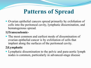 Patterns of Spread
 Ovarian epithelial cancers spread primarily by exfoliation of
cells into the peritoneal cavity, lymphatic dissemination, and
hematogenous spread.
1)Transcoelomic-
 The most common and earliest mode of dissemination of
ovarian epithelial cancer is by exfoliation of cells that
implant along the surfaces of the peritoneal cavity.
2)Lymphatic
 Lymphatic dissemination to the pelvic and para-aortic lymph
nodes is common, particularly in advanced-stage disease
 