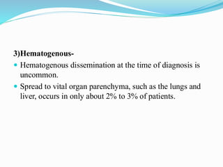 3)Hematogenous-
 Hematogenous dissemination at the time of diagnosis is
uncommon.
 Spread to vital organ parenchyma, such as the lungs and
liver, occurs in only about 2% to 3% of patients.
 