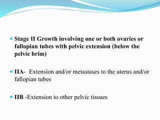  Stage II Growth involving one or both ovaries or
fallopian tubes with pelvic extension (below the
pelvic brim)
 IIA- Extension and/or metastases to the uterus and/or
fallopian tubes
 IIB -Extension to other pelvic tissues
 