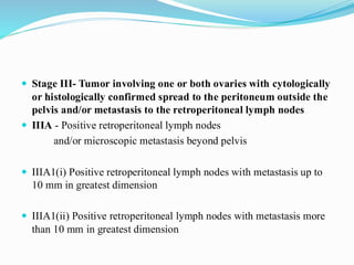  Stage III- Tumor involving one or both ovaries with cytologically
or histologically confirmed spread to the peritoneum outside the
pelvis and/or metastasis to the retroperitoneal lymph nodes
 IIIA - Positive retroperitoneal lymph nodes
and/or microscopic metastasis beyond pelvis
 IIIA1(i) Positive retroperitoneal lymph nodes with metastasis up to
10 mm in greatest dimension
 IIIA1(ii) Positive retroperitoneal lymph nodes with metastasis more
than 10 mm in greatest dimension
 