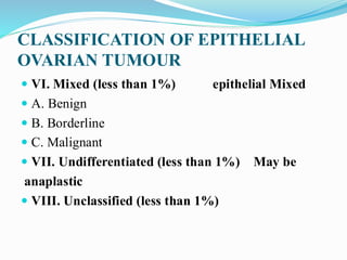 CLASSIFICATION OF EPITHELIAL
OVARIAN TUMOUR
 VI. Mixed (less than 1%) epithelial Mixed
 A. Benign
 B. Borderline
 C. Malignant
 VII. Undifferentiated (less than 1%) May be
anaplastic
 VIII. Unclassified (less than 1%)
 