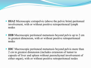  IIIA2 Microscopic extrapelvic (above the pelvic brim) peritoneal
involvement, with or without positive retroperitoneal lymph
nodes
 IIIB Macroscopic peritoneal metastasis beyond pelvis up to 2 cm
in greatest dimension, with or without positive retroperitoneal
nodes
 IIIC Macroscopic peritoneal metastasis beyond pelvis more than
2 cm in greatest dimension (includes extension of tumor to
capsule of liver and spleen without parenchymal involvement of
either organ), with or without positive retroperitoneal nodes
 