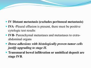  IV Distant metastasis (excludes peritoneal metastasis)
 IVA -Pleural effusion is present, there must be positive
cytologic test results
 IVB- Parenchymal metastases and metastases to extra-
abdominal organs
 Dense adhesions with histologically proven tumor cells
justify upgrading to stage II.
 Transmural bowel infiltration or umbilical deposit are
stage IVB.
 