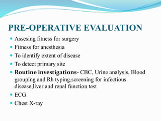 PRE-OPERATIVE EVALUATION
 Assesing fitness for surgery
 Fitness for anesthesia
 To identify extent of disease
 To detect primary site
 Routine investigations- CBC, Urine analysis, Blood
grouping and Rh typing,screening for infectious
disease,liver and renal function test
 ECG
 Chest X-ray
 