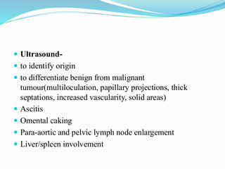 Ultrasound-
 to identify origin
 to differentiate benign from malignant
tumour(multiloculation, papillary projections, thick
septations, increased vascularity, solid areas)
 Ascitis
 Omental caking
 Para-aortic and pelvic lymph node enlargement
 Liver/spleen involvement
 