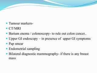  Tumour markers-
 CT/MRI
 Barium enema / colonoscopy- to rule out colon cancer..
 Upper GI endoscopy – in presence of upper GI symptoms
 Pap smear
 Endometrial sampling
 Bilateral diagnostic mammography- if there is any breast
mass
 