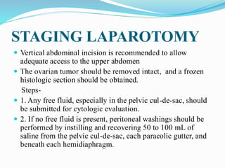 STAGING LAPAROTOMY
 Vertical abdominal incision is recommended to allow
adequate access to the upper abdomen
 The ovarian tumor should be removed intact, and a frozen
histologic section should be obtained.
Steps-
 1. Any free fluid, especially in the pelvic cul-de-sac, should
be submitted for cytologic evaluation.
 2. If no free fluid is present, peritoneal washings should be
performed by instilling and recovering 50 to 100 mL of
saline from the pelvic cul-de-sac, each paracolic gutter, and
beneath each hemidiaphragm.
 