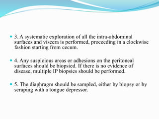  3. A systematic exploration of all the intra-abdominal
surfaces and viscera is performed, proceeding in a clockwise
fashion starting from cecum.
 4. Any suspicious areas or adhesions on the peritoneal
surfaces should be biopsied. If there is no evidence of
disease, multiple IP biopsies should be performed.
 5. The diaphragm should be sampled, either by biopsy or by
scraping with a tongue depressor.
 