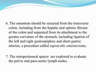 6. The omentum should be resected from the transverse
colon, including from the hepatic and splenic flexure
of the colon and separated from its attachment to the
greater curvature of the stomach, including ligation of
the left and right gastroepiploic and short gastric
arteries, a procedure called supracolic omentectomy.
7. The retroperitoneal spaces are explored to evaluate
the pelvic and para-aortic lymph nodes.
 