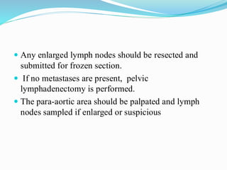  Any enlarged lymph nodes should be resected and
submitted for frozen section.
 If no metastases are present, pelvic
lymphadenectomy is performed.
 The para-aortic area should be palpated and lymph
nodes sampled if enlarged or suspicious
 