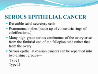 SEROUS EPITHELIAL CANCER
 Resemble tubal secretory cells
 Psammoma bodies (made up of concentric rings of
calcifications.)
 Many high-grade serous carcinomas of the ovary arise
from the fimbrial end of the fallopian tube rather than
from the ovary
 Serous epithelial ovarian cancers can be separated into
two distinct groups—
Type I
Type II
 
