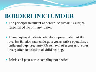 BORDERLINE TUMOUR
 The principal treatment of borderline tumors is surgical
resection of the primary tumor.
 Premenopausal patients who desire preservation of the
ovarian function may undergo a conservative operation, a
unilateral oophorectomy F/b removal of uterus and other
ovary after completion of child bearing.
 Pelvic and para-aortic sampling not needed.
 