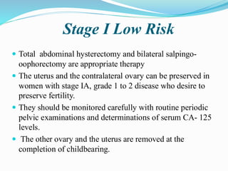Stage I Low Risk
 Total abdominal hysterectomy and bilateral salpingo-
oophorectomy are appropriate therapy
 The uterus and the contralateral ovary can be preserved in
women with stage IA, grade 1 to 2 disease who desire to
preserve fertility.
 They should be monitored carefully with routine periodic
pelvic examinations and determinations of serum CA- 125
levels.
 The other ovary and the uterus are removed at the
completion of childbearing.
 