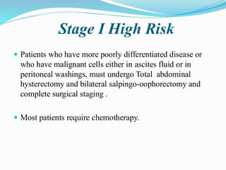 Stage I High Risk
 Patients who have more poorly differentiated disease or
who have malignant cells either in ascites fluid or in
peritoneal washings, must undergo Total abdominal
hysterectomy and bilateral salpingo-oophorectomy and
complete surgical staging .
 Most patients require chemotherapy.
 