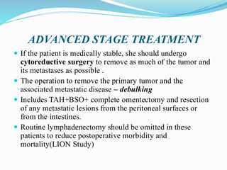 ADVANCED STAGE TREATMENT
 If the patient is medically stable, she should undergo
cytoreductive surgery to remove as much of the tumor and
its metastases as possible .
 The operation to remove the primary tumor and the
associated metastatic disease – debulking
 Includes TAH+BSO+ complete omentectomy and resection
of any metastatic lesions from the peritoneal surfaces or
from the intestines.
 Routine lymphadenectomy should be omitted in these
patients to reduce postoperative morbidity and
mortality(LION Study)
 