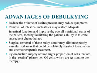 ADVANTAGES OF DEBULKYING
 Reduce the volume of ascites present, may reduce symptoms.
 Removal of intestinal metastases may restore adequate
intestinal function and improve the overall nutritional status of
the patient, thereby facilitating the patient’s ability to tolerate
subsequent chemotherapy
 Surgical removal of these bulky tumor may eliminate poorly
vascularised areas that could be relatively resistant to radiation
and chemotherapeutic treatment.
 Cytoreductive surgery reduce larger proportion of cells that are
in the “resting” phase (i.e., G0 cells, which are resistant to the
therapy).
 
