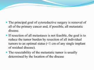  The principal goal of cytoreductive surgery is removal of
all of the primary cancer and, if possible, all metastatic
disease.
 If resection of all metastases is not feasible, the goal is to
reduce the tumor burden by resection of all individual
tumors to an optimal status (<1 cm of any single implant
of residual disease).
 The resectability of the metastatic tumor is usually
determined by the location of the disease
 