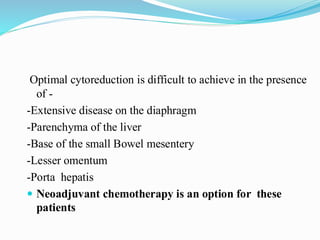 Optimal cytoreduction is difficult to achieve in the presence
of -
-Extensive disease on the diaphragm
-Parenchyma of the liver
-Base of the small Bowel mesentery
-Lesser omentum
-Porta hepatis
 Neoadjuvant chemotherapy is an option for these
patients
 