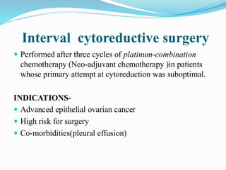Interval cytoreductive surgery
 Performed after three cycles of platinum-combination
chemotherapy (Neo-adjuvant chemotherapy )in patients
whose primary attempt at cytoreduction was suboptimal.
INDICATIONS-
 Advanced epithelial ovarian cancer
 High risk for surgery
 Co-morbidities(pleural effusion)
 