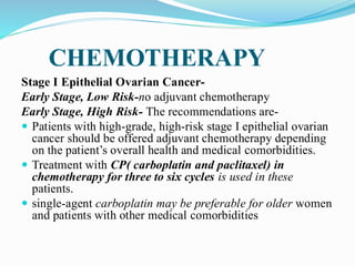 CHEMOTHERAPY
Stage I Epithelial Ovarian Cancer-
Early Stage, Low Risk-no adjuvant chemotherapy
Early Stage, High Risk- The recommendations are-
 Patients with high-grade, high-risk stage I epithelial ovarian
cancer should be offered adjuvant chemotherapy depending
on the patient’s overall health and medical comorbidities.
 Treatment with CP( carboplatin and paclitaxel) in
chemotherapy for three to six cycles is used in these
patients.
 single-agent carboplatin may be preferable for older women
and patients with other medical comorbidities
 