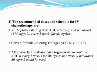 2) The recommended doses and schedule for IV
chemotherapy are-
 carboplatin (starting dose AUC = 5 to 6), and paclitaxel
(175 mg/m2), every 3 weeks for six cycles.
 Calvert formula-dose(mg )=Target AUC X GFR +25
 Alternatively, the dose-dense regimen of carboplatin
AUC 6 every 3 weeks for six cycles and weekly paclitaxel
80 mg/m2 could be used,
 