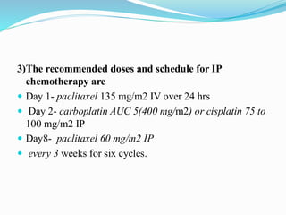 3)The recommended doses and schedule for IP
chemotherapy are
 Day 1- paclitaxel 135 mg/m2 IV over 24 hrs
 Day 2- carboplatin AUC 5(400 mg/m2) or cisplatin 75 to
100 mg/m2 IP
 Day8- paclitaxel 60 mg/m2 IP
 every 3 weeks for six cycles.
 