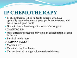 IP CHEMOTHERAPY
 IP chemotherapy is best suited to patients who have
optimally resected tumors, a good performance status, and
are in overall good health
 Given in low volume stage 3 disease after surgery
ADVANTAGES-
 more efficacious because provide high concentration of drug
in the site.
 Survival rate is more
DISADVANTAGES-
 More toxicity
 Catheter related problems
 Can not be used in large volume residual disease
 