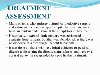 TREATMENT
ASSESSMENT
 Many patients who undergo optimal cytoreductive surgery
and subsequent chemotherapy for epithelial ovarian cancer
have no evidence of disease at the completion of treatment.
 Historically, a second-look surgery was performed to
evaluate these patients, but that was abandoned, as there was
no evidence of a meaningful benefit to patients
 It was done on those with no clinical evidence of persistant
disease to determine the disease status after chemotherapy to
acess if person has responded to a paerticular treatment.
 