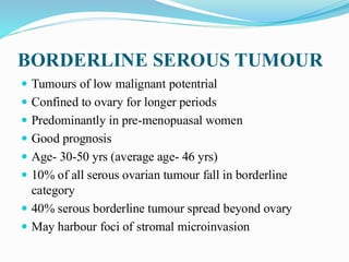 BORDERLINE SEROUS TUMOUR
 Tumours of low malignant potentrial
 Confined to ovary for longer periods
 Predominantly in pre-menopuasal women
 Good prognosis
 Age- 30-50 yrs (average age- 46 yrs)
 10% of all serous ovarian tumour fall in borderline
category
 40% serous borderline tumour spread beyond ovary
 May harbour foci of stromal microinvasion
 
