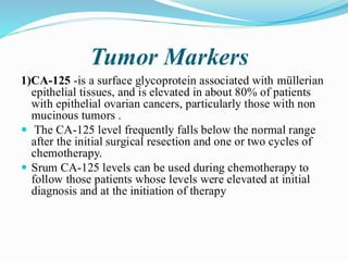 Tumor Markers
1)CA-125 -is a surface glycoprotein associated with müllerian
epithelial tissues, and is elevated in about 80% of patients
with epithelial ovarian cancers, particularly those with non
mucinous tumors .
 The CA-125 level frequently falls below the normal range
after the initial surgical resection and one or two cycles of
chemotherapy.
 Srum CA-125 levels can be used during chemotherapy to
follow those patients whose levels were elevated at initial
diagnosis and at the initiation of therapy
 