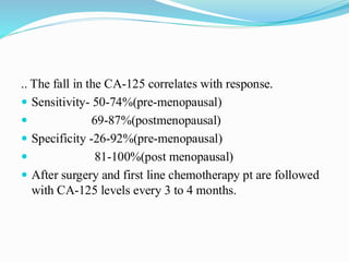 .. The fall in the CA-125 correlates with response.
 Sensitivity- 50-74%(pre-menopausal)
 69-87%(postmenopausal)
 Specificity -26-92%(pre-menopausal)
 81-100%(post menopausal)
 After surgery and first line chemotherapy pt are followed
with CA-125 levels every 3 to 4 months.
 